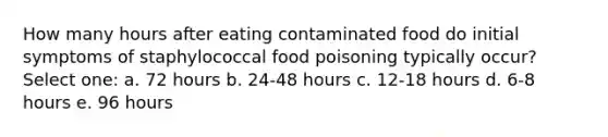 How many hours after eating contaminated food do initial symptoms of staphylococcal food poisoning typically occur? Select one: a. 72 hours b. 24-48 hours c. 12-18 hours d. 6-8 hours e. 96 hours