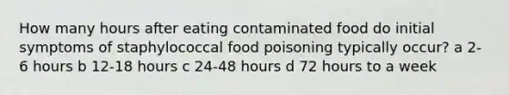 How many hours after eating contaminated food do initial symptoms of staphylococcal food poisoning typically occur? a 2-6 hours b 12-18 hours c 24-48 hours d 72 hours to a week