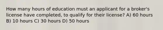 How many hours of education must an applicant for a broker's license have completed, to qualify for their license? A) 60 hours B) 10 hours C) 30 hours D) 50 hours