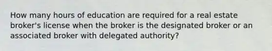 How many hours of education are required for a real estate broker's license when the broker is the designated broker or an associated broker with delegated authority?