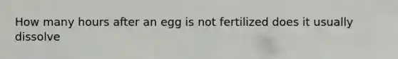 How many hours after an egg is not fertilized does it usually dissolve