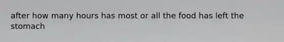 after how many hours has most or all the food has left the stomach
