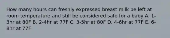 How many hours can freshly expressed breast milk be left at room temperature and still be considered safe for a baby A. 1-3hr at 80F B. 2-4hr at 77F C. 3-5hr at 80F D. 4-6hr at 77F E. 6-8hr at 77F