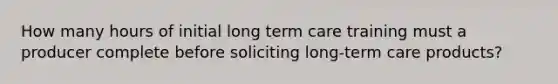 How many hours of initial long term care training must a producer complete before soliciting long-term care products?