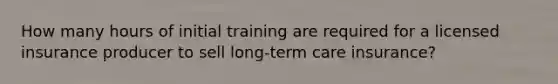 How many hours of initial training are required for a licensed insurance producer to sell long-term care insurance?