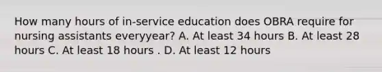 How many hours of in-service education does OBRA require for nursing assistants everyyear? A. At least 34 hours B. At least 28 hours C. At least 18 hours . D. At least 12 hours