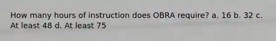 How many hours of instruction does OBRA require? a. 16 b. 32 c. At least 48 d. At least 75