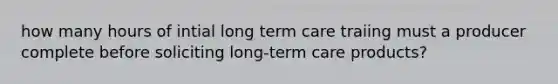 how many hours of intial long term care traiing must a producer complete before soliciting long-term care products?