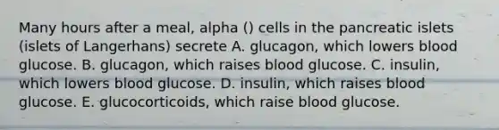 Many hours after a meal, alpha () cells in the pancreatic islets (islets of Langerhans) secrete A. glucagon, which lowers blood glucose. B. glucagon, which raises blood glucose. C. insulin, which lowers blood glucose. D. insulin, which raises blood glucose. E. glucocorticoids, which raise blood glucose.