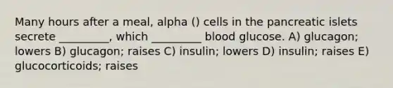 Many hours after a meal, alpha () cells in the pancreatic islets secrete _________, which _________ blood glucose. A) glucagon; lowers B) glucagon; raises C) insulin; lowers D) insulin; raises E) glucocorticoids; raises