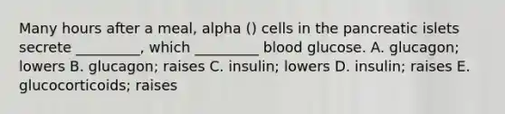 Many hours after a meal, alpha () cells in the pancreatic islets secrete _________, which _________ blood glucose. A. glucagon; lowers B. glucagon; raises C. insulin; lowers D. insulin; raises E. glucocorticoids; raises