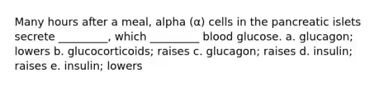 Many hours after a meal, alpha (α) cells in the pancreatic islets secrete _________, which _________ blood glucose. a. glucagon; lowers b. glucocorticoids; raises c. glucagon; raises d. insulin; raises e. insulin; lowers