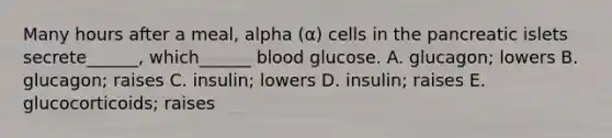 Many hours after a meal, alpha (α) cells in the pancreatic islets secrete______, which______ blood glucose. A. glucagon; lowers B. glucagon; raises C. insulin; lowers D. insulin; raises E. glucocorticoids; raises