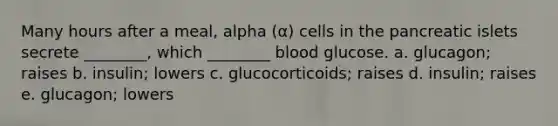 Many hours after a meal, alpha (α) cells in the pancreatic islets secrete ________, which ________ blood glucose. a. glucagon; raises b. insulin; lowers c. glucocorticoids; raises d. insulin; raises e. glucagon; lowers