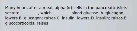 Many hours after a meal, alpha (α) cells in the pancreatic islets secrete _________, which _________ blood glucose. A. glucagon; lowers B. glucagon; raises C. insulin; lowers D. insulin; raises E. glucocorticoids; raises