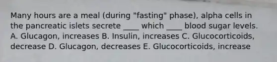 Many hours are a meal (during "fasting" phase), alpha cells in the pancreatic islets secrete ____ which ____ blood sugar levels. A. Glucagon, increases B. Insulin, increases C. Glucocorticoids, decrease D. Glucagon, decreases E. Glucocorticoids, increase