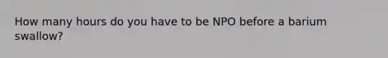 How many hours do you have to be NPO before a barium swallow?