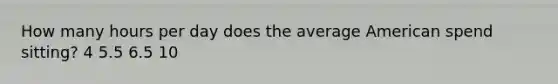 How many hours per day does the average American spend sitting? 4 5.5 6.5 10