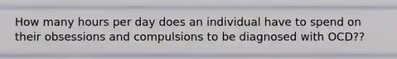 How many hours per day does an individual have to spend on their obsessions and compulsions to be diagnosed with OCD??