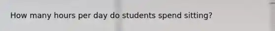 How many hours per day do students spend sitting?