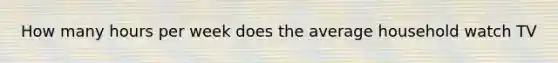 How many hours per week does the average household watch TV