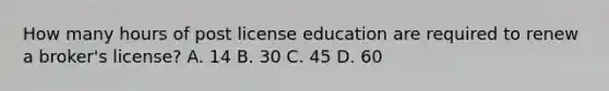 How many hours of post license education are required to renew a broker's license? A. 14 B. 30 C. 45 D. 60