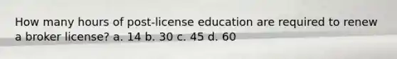 How many hours of post-license education are required to renew a broker license? a. 14 b. 30 c. 45 d. 60