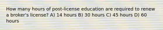 How many hours of post-license education are required to renew a broker's license? A) 14 hours B) 30 hours C) 45 hours D) 60 hours