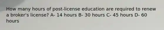 How many hours of post-license education are required to renew a broker's license? A- 14 hours B- 30 hours C- 45 hours D- 60 hours