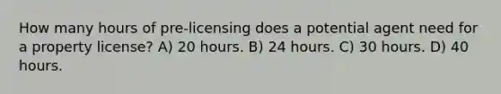 How many hours of pre-licensing does a potential agent need for a property license? A) 20 hours. B) 24 hours. C) 30 hours. D) 40 hours.