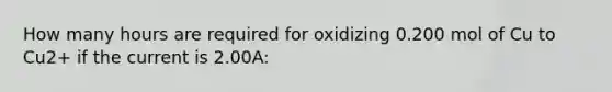 How many hours are required for oxidizing 0.200 mol of Cu to Cu2+ if the current is 2.00A: