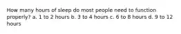 How many hours of sleep do most people need to function properly? a. 1 to 2 hours b. 3 to 4 hours c. 6 to 8 hours d. 9 to 12 hours