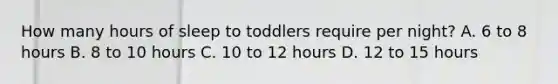 How many hours of sleep to toddlers require per night? A. 6 to 8 hours B. 8 to 10 hours C. 10 to 12 hours D. 12 to 15 hours