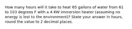 How many hours will it take to heat 65 gallons of water from 61 to 103 degrees F with a 4 KW immersion heater (assuming no energy is lost to the environment)? State your answer in hours, round the value to 2 decimal places.