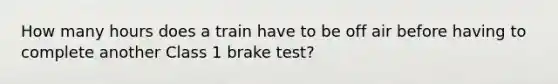 How many hours does a train have to be off air before having to complete another Class 1 brake test?