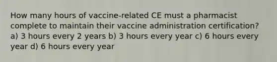 How many hours of vaccine-related CE must a pharmacist complete to maintain their vaccine administration certification? a) 3 hours every 2 years b) 3 hours every year c) 6 hours every year d) 6 hours every year