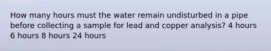 How many hours must the water remain undisturbed in a pipe before collecting a sample for lead and copper analysis? 4 hours 6 hours 8 hours 24 hours