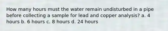 How many hours must the water remain undisturbed in a pipe before collecting a sample for lead and copper analysis? a. 4 hours b. 6 hours c. 8 hours d. 24 hours