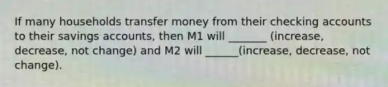 If many households transfer money from their checking accounts to their savings accounts, then M1 will _______ (increase, decrease, not change) and M2 will ______(increase, decrease, not change).