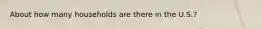 About how many households are there in the U.S.?