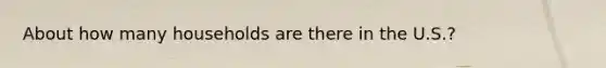 About how many households are there in the U.S.?