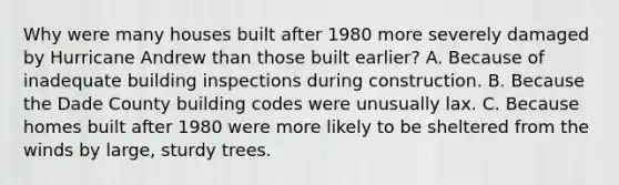 Why were many houses built after 1980 more severely damaged by Hurricane Andrew than those built earlier? A. Because of inadequate building inspections during construction. B. Because the Dade County building codes were unusually lax. C. Because homes built after 1980 were more likely to be sheltered from the winds by large, sturdy trees.