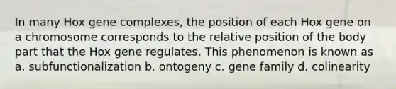 In many Hox gene complexes, the position of each Hox gene on a chromosome corresponds to the relative position of the body part that the Hox gene regulates. This phenomenon is known as a. subfunctionalization b. ontogeny c. gene family d. colinearity