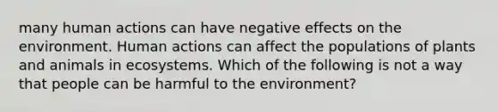 many human actions can have negative effects on the environment. Human actions can affect the populations of plants and animals in ecosystems. Which of the following is not a way that people can be harmful to the environment?