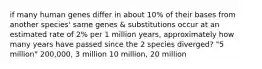 if many human genes differ in about 10% of their bases from another species' same genes & substitutions occur at an estimated rate of 2% per 1 million years, approximately how many years have passed since the 2 species diverged? "5 million" 200,000, 3 million 10 million, 20 million