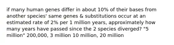 if many human genes differ in about 10% of their bases from another species' same genes & substitutions occur at an estimated rate of 2% per 1 million years, approximately how many years have passed since the 2 species diverged? "5 million" 200,000, 3 million 10 million, 20 million