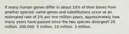 If many human genes differ in about 10% of their bases from another species' same genes and substitutions occur at an estimated rate of 2% per one million years, approximately how many years have passed since the two species diverged? 20 million. 200,000. 5 million. 10 million. 3 million.