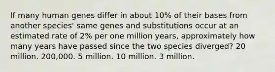 If many human genes differ in about 10% of their bases from another species' same genes and substitutions occur at an estimated rate of 2% per one million years, approximately how many years have passed since the two species diverged? 20 million. 200,000. 5 million. 10 million. 3 million.