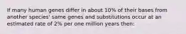 If many human genes differ in about 10% of their bases from another species' same genes and substitutions occur at an estimated rate of 2% per one million years then: