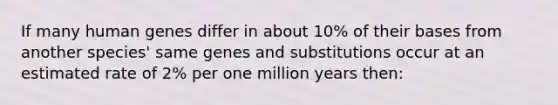 If many human genes differ in about 10% of their bases from another species' same genes and substitutions occur at an estimated rate of 2% per one million years then: